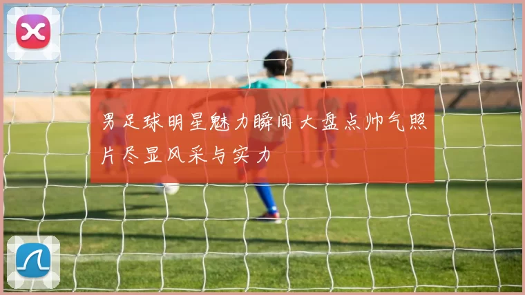 男足球明星魅力瞬间大盘点帅气照片尽显风采与实力