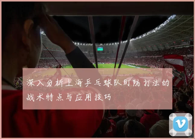 深入分析上海乒乓球队盯防打法的战术特点与应用技巧