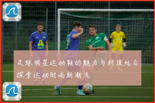 足球明星运动鞋的魅力与科技结合探索运动时尚新潮流