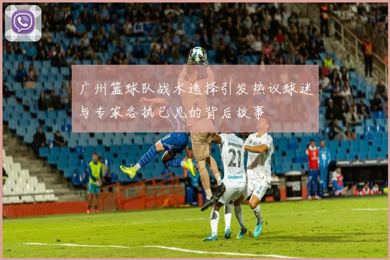 广州篮球队战术选择引发热议球迷与专家各执己见的背后故事