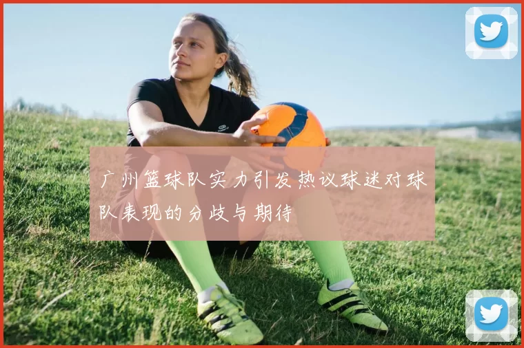 广州篮球队实力引发热议球迷对球队表现的分歧与期待