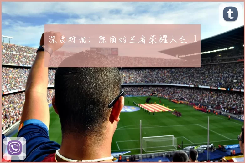 深度对话：陈丽的王者荣耀人生_1