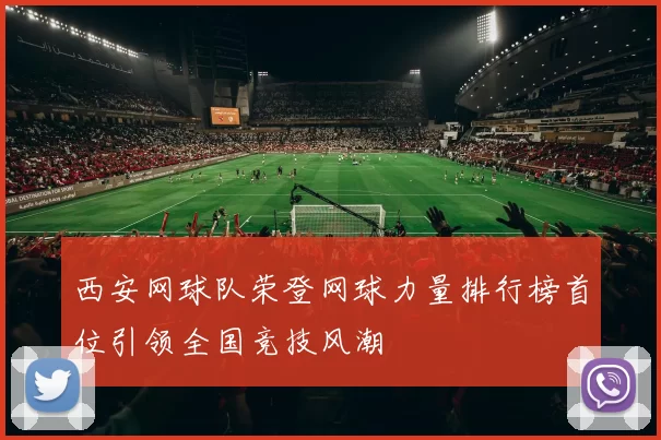 西安网球队荣登网球力量排行榜首位引领全国竞技风潮