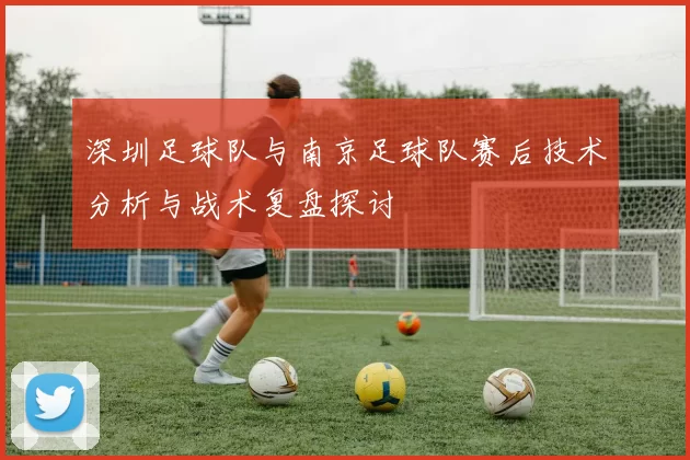 深圳足球队与南京足球队赛后技术分析与战术复盘探讨