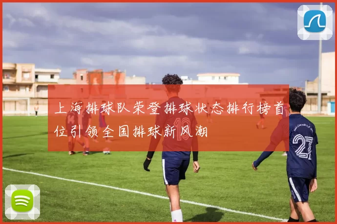 上海排球队荣登排球状态排行榜首位引领全国排球新风潮